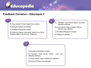 Feedback Corretivo – Educoquiz 3
I II
III
A) Atenção! Você deverá utilizar uma das
relações métricas.
B) Fique atento! Veja a relação métrica
correta a ser utilizada.
C) Parabéns! Resposta correta!
D) Refaça os cálculos.
A) Parabéns! Resposta correta!
B) Atenção! Você deverá utilizar uma das
relações métricas.
C) Fique atento! Veja a medida de cada lado.
D)Cuidado! Preste mais atenção!
A) Fique atento! Primeiro determine a altura.
B) Atenção! Refaça os cálculos
C) Parabéns! Resposta correta!
D) Observe a figura novamente, determine a altura
e depois utilize o teorema de Pitágoras.
 