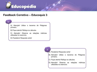 Feedback Corretivo – Educoquiz 3
IV
V
A) Atenção! Utilize o teorema de Pitágoras
primeiro.
B) Fique atento! Refaça os cálculos.
C) Atenção! Observe as relações métricas
utilizadas no exercício.
D) Parabéns! Resposta certa!
A) Parabéns! Resposta certa!
B) Atenção! Utilize o teorema de Pitágoras
primeiro.
C) Fique atento! Refaça os cálculos.
D) Atenção! Observe as relações métricas
utilizadas no exercício.
 