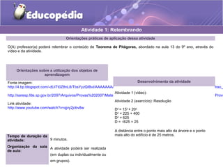 Orientações práticas de aplicação dessa atividade
O(A) professor(a) poderá relembrar o conteúdo de Teorema de Pitágoras, abordado na aula 13 do 9º ano, através do
vídeo e da atividade.
Orientações sobre a utilização dos objetos de
aprendizagem
Fonte imagem:
http://4.bp.blogspot.com/-dUiTt0Z8nL8/TbsYyzQIBvI/AAAAAAAAADc/lRIYBLxlKYQ/s1600/9LPT18_Educopedia___Icone_padrao_
http://saresp.fde.sp.gov.br/2007/Arquivos/Provas%202007/Matem%C3%A1tica/8%C2%AA%20s%C3%A9rie%20EF/2_Tarde/Prova
Link atividade:
http://www.youtube.com/watch?v=qjvy2jcbv8w
Atividade 1: Relembrando
Desenvolvimento da atividade
Atividade 1 (vídeo):
Atividade 2 (exercício): Resolução
D2
= 152
+ 202
D2
= 225 + 400
D2
= 625
D = √625 = 25
A distância entre o ponto mais alto da árvore e o ponto
mais alto do edifício é de 25 metros.Tempo de duração da
atividade: 9 minutos.
Organização da sala
de aula:
A atividade poderá ser realizada
(em duplas ou individualmente ou
em grupos).
 