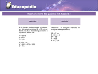 Desenvolvimento das questões do Educoquiz 3
Questão 1
A via divide o contorno maior, hipotenusa,
em dois seguimentos de 32 e 18 metros.
Sendo h a altura desse triângulo relativa a
hipotenusa, temos que:
h² = 32.18
h² = 576
h = 24m
b² = 32² + h²
b² = 1024 + 576 = 1600
b = 40m
Questão 2
Utilizando as relações métricas no
triângulo retângulo temos:
AB = 3 cm
5 . H = 3 . 4
5h = 12
h = 12/5
H = 2,4 cm
 