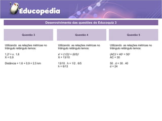 Desenvolvimento das questões do Educoquiz 3
Questão 3
Utilizando as relações métricas no
triângulo retângulo temos:
1,22
= x . 1,6
X = 0,9
Distância = 1,6 + 0,9 = 2,5 km
Questão 4
Utilizando as relações métricas no
triângulo retângulo temos:
x2
= (1/2)2
+ (6/5)2
X = 13/10
13/10 . h = 1/2 . 6/5
h = 6/13
Questão 5
Utilizando as relações métricas no
triângulo retângulo temos:
(AC)2
+ 402
= 502
AC = 30
50 . d = 30 . 40
d = 24
 
