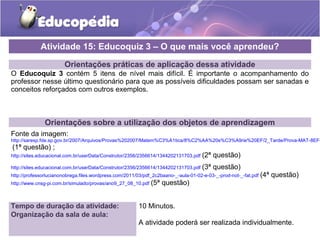 Orientações práticas de aplicação dessa atividade
O Educoquiz 3 contém 5 itens de nível mais difícil. É importante o acompanhamento do
professor nesse último questionário para que as possíveis dificuldades possam ser sanadas e
conceitos reforçados com outros exemplos.
Orientações sobre a utilização dos objetos de aprendizagem
Fonte da imagem:
http://saresp.fde.sp.gov.br/2007/Arquivos/Provas%202007/Matem%C3%A1tica/8%C2%AA%20s%C3%A9rie%20EF/2_Tarde/Prova-MAT-8EF-
(1ª questão) ;
http://sites.educacional.com.br/userData/Construtor/2356/2356614/1344202131703.pdf (2ª questão)
http://sites.educacional.com.br/userData/Construtor/2356/2356614/1344202131703.pdf (3ª questão)
http://professorlucianonobrega.files.wordpress.com/2011/03/pdf_2c2baano-_-aula-01-02-e-03-_-prod-not-_-fat.pdf (4ª questão)
http://www.cnsg-pi.com.br/simulado/provas/ano9_27_08_10.pdf (5ª questão)
Atividade 15: Educoquiz 3 – O que mais você aprendeu?
Tempo de duração da atividade: 10 Minutos.
Organização da sala de aula:
A atividade poderá ser realizada individualmente.
 
