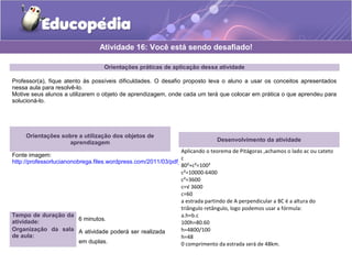 Orientações práticas de aplicação dessa atividade
Professor(a), fique atento às possíveis dificuldades. O desafio proposto leva o aluno a usar os conceitos apresentados
nessa aula para resolvê-lo.
Motive seus alunos a utilizarem o objeto de aprendizagem, onde cada um terá que colocar em prática o que aprendeu para
solucioná-lo.
Orientações sobre a utilização dos objetos de
aprendizagem
Fonte imagem:
http://professorlucianonobrega.files.wordpress.com/2011/03/pdf_2c2baano-_-aula-01-02-e-03-_-prod-not-_-fat.pdf
Atividade 16: Você está sendo desafiado!
Tempo de duração da
atividade: 6 minutos.
Organização da sala
de aula:
A atividade poderá ser realizada
em duplas.
Desenvolvimento da atividade
Aplicando o teorema de Pitágoras ,achamos o lado ac ou cateto
c
80²+c²=100²
c²=10000-6400
c²=3600
c=√ 3600
c=60
a estrada partindo de A perpendicular a BC é a altura do
triângulo retângulo, logo podemos usar a fórmula:
a.h=b.c
100h=80.60
h=4800/100
h=48
0 comprimento da estrada será de 48km.
 