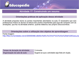 Orientações práticas de aplicação dessa atividade
A atividade proposta reúne os pontos importantes abordados na aula. É necessário que o(a)
professor(a) motive os alunos na leitura dos pontos importantes para que ele compare com as
anotações, que fez na atividade anterior, quando elaborou seu próprio Educossíntese.
Orientações sobre a utilização dos objetos de aprendizagem
Fonte imagem:
http://files.humanidades.net.br/200000486-c6b93c7b2f/LI%C3%A7%C3%A3o%20de%20Casa.png
Atividade 17: Construindo um resumo
Tempo de duração da atividade: 3 minutos
Organização da sala de aula: Sugere-se que a atividade seja feita em dupla.
 