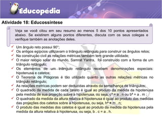 Atividade 18: Educossíntese
Veja se você citou em seu resumo ao menos 5 dos 10 pontos apresentados
abaixo. Se existirem alguns pontos diferentes, discuta com os seus colegas e
verifique também as anotações deles.
 Um ângulo reto possui 90°;
 Os antigos egípcios utilizavam o triângulo retângulo para construir os ângulos retos;
 Na construção civil as relações métricas também tem grande utilidade;
 O maior relógio solar do mundo, Samrat Yantra, foi construído com a forma de um
triângulo retângulo;
 Os elementos de um triângulo retângulo recebem denominações especiais:
hipotenusa e catetos;
 O Teorema de Pitágoras é tão utilizado quanto as outras relações métricas no
triângulo retângulo;
 As relações métricas podem ser deduzidas através da semelhança de triângulos;
 O quadrado da medida de cada cateto é igual ao produto da medida da hipotenusa
pela medida de sua projeção sobre a hipotenusa, ou seja, c² = a . n ou b² = a . m ;
 O quadrado da medida da altura relativa à hipotenusa é igual ao produto das medidas
das projeções dos catetos sobre a hipotenusa, ou seja, h² = m . n;
 O produto das medidas dos catetos é igual ao produto da medida da hipotenusa pela
medida da altura relativa à hipotenusa, ou seja, b . c = a . h.
 