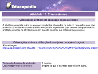 Orientações práticas de aplicação dessa atividade
A atividade proposta reúne os pontos importantes abordados na aula. É necessário que o(a)
professor(a) motive os alunos a leitura dos pontos importantes para que ele compare com as
anotações que fez na atividade anterior, quando elaborou sua própria Educossíntese.
Orientações sobre a utilização dos objetos de aprendizagem
Fonte imagem:
http://2.bp.blogspot.com/-0KGZ1d_1PGI/UIXtvxwK3II/AAAAAAAAAQM/mYsQJ3IZ5DQ/s72-c/geom
Atividade 18: Educossíntese
Tempo de duração da atividade: 3 minutos
Organização da sala de aula: Sugere-se que a atividade seja feita em dupla.
 