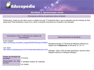 Orientações práticas de aplicação dessa atividade
Professor(a), mostre ao seu aluno qual é o objetivo da aula. É importante falar o que é esperado que ele conheça ao final
dessa aula. Para familiarizar o aluno com o tema, é proposto uma leitura do conteúdo a ser estudado.
Orientações sobre a utilização dos objetos de
aprendizagem
Fonte imagem:
https://si0.twimg.com/profile_images/2624522332/njymiv3x60bcvjavh8x3.jpeg
Link texto:
http://www.mundoeducacao.com.br/matematica/relacoes-no-triangulo-retangulo.htm
Atividade 2: Apresentação inicial
Desenvolvimento da atividade
Atividade proposta: O Teorema de Pitágoras relaciona os
catetos com a Hipotenusa. A fórmula é a2
= b2
+ c2
Atividade Texto: O link do texto aprofunda o assunto sobre
relações métricas no triângulo retângulo.
Tempo de duração da
atividade: 6 minutos.
Organização da sala
de aula:
A atividade poderá ser realizada
em duplas .
 