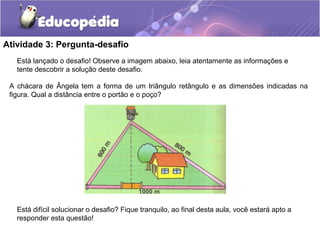 Atividade 3: Pergunta-desafio
Está difícil solucionar o desafio? Fique tranquilo, ao final desta aula, você estará apto a
responder esta questão!
Está lançado o desafio! Observe a imagem abaixo, leia atentamente as informações e
tente descobrir a solução deste desafio.
A chácara de Ângela tem a forma de um triângulo retângulo e as dimensões indicadas na
figura. Qual a distância entre o portão e o poço?
1000 m
 