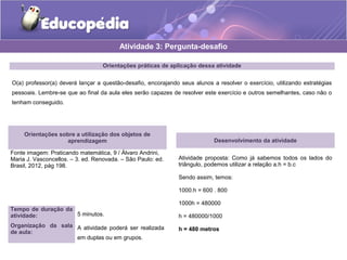 Orientações práticas de aplicação dessa atividade
O(a) professor(a) deverá lançar a questão-desafio, encorajando seus alunos a resolver o exercício, utilizando estratégias
pessoais. Lembre-se que ao final da aula eles serão capazes de resolver este exercício e outros semelhantes, caso não o
tenham conseguido.
Orientações sobre a utilização dos objetos de
aprendizagem
Fonte imagem: Praticando matemática, 9 / Álvaro Andrini,
Maria J. Vasconcellos. – 3. ed. Renovada. – São Paulo: ed.
Brasil, 2012, pág 198.
Atividade 3: Pergunta-desafio
Desenvolvimento da atividade
Atividade proposta: Como já sabemos todos os lados do
triângulo, podemos utilizar a relação a.h = b.c
Sendo assim, temos:
1000.h = 600 . 800
1000h = 480000
h = 480000/1000
h = 480 metros
Tempo de duração da
atividade: 5 minutos.
Organização da sala
de aula:
A atividade poderá ser realizada
em duplas ou em grupos.
 