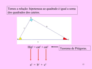 Temos a relação: hipotenusa ao quadrado é igual a soma dos quadrados dos catetos. Hip 2  = cat 2  + cat 2   a 2   =  b 2   +  c 2   Teorema de Pitágoras. 
