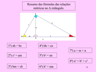 Resumo das fórmulas das relações métricas no  Δ retângulo. 1ª) ah = bc 2ª)  c 2  = am   3ª) bm = ch 4ª) bh = cn 5ª)  b 2  = an   6ª)  h 2  = mn   7ª) a = m + n 8ª)  a 2  = b 2  + c 2   