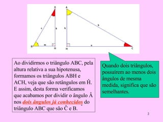 Quando dois triângulos, possuírem ao menos dois ângulos de mesma medida, significa que são semelhantes.  Ao dividirmos o triângulo ABC, pela altura relativa a sua hipotenusa, formamos os triângulos ABH e ACH, veja que  são retângulos em Ĥ. E assim, desta forma verificamos que acabamos por dividir o ângulo Â nos  dois ângulos já conhecidos  do triângulo ABC que são Ĉ e  B. ˆ 