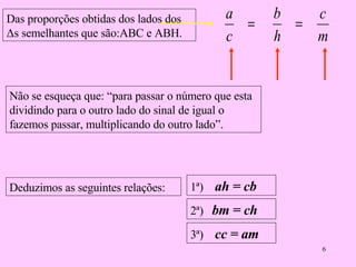 Deduzimos as seguintes relações: 2ª)  bm = ch 3ª)  cc = am 1ª)  ah = cb Não se esqueça que: “para passar o número que esta dividindo para o outro lado do sinal de igual o fazemos passar, multiplicando do outro lado”. Das proporções obtidas dos lados dos  Δs semelhantes que são:ABC e ABH. 
