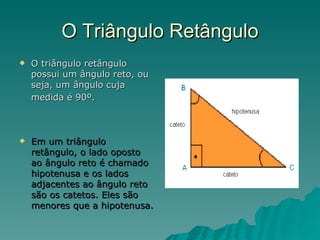 O Triângulo Retângulo O triângulo retângulo possui um ângulo reto, ou seja, um ângulo cuja medida é 90º.   Em um triângulo retângulo, o lado oposto ao ângulo reto é chamado hipotenusa e os lados adjacentes ao ângulo reto são os catetos. Eles são menores que a hipotenusa. 