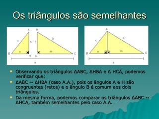 Os triângulos são semelhantes Observando os triângulos ∆ABC, ∆HBA e ∆ HCA, podemos verificar que:  ∆ ABC ~ ∆HBA (caso A.A.), pois os ângulos A e H são congruentes (retos) e o ângulo B é comum aos dois triângulos. Da mesma forma, podemos comparar os triângulos ∆ABC ~ ∆HCA, também semelhantes pelo caso A.A. 