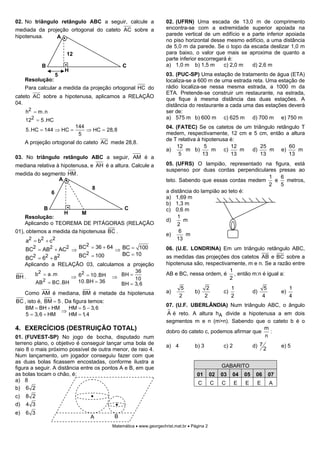02. No triângulo retângulo ABC a seguir, calcule a                  02. (UFRN) Uma escada de 13,0 m de comprimento
mediada da projeção ortogonal do cateto AC sobre a                  encontra-se com a extremidade superior apoiada na
hipotenusa.                                                         parede vertical de um edifício e a parte inferior apoiada
               A
                                                                    no piso horizontal desse mesmo edifício, a uma distância
                                                                    de 5,0 m da parede. Se o topo da escada deslizar 1,0 m
                        12                                          para baixo, o valor que mais se aproxima de quanto a
                                                                    parte inferior escorregará é:
            B                                  C                    a) 1,0 m b) 1,5 m        c) 2,0 m  d) 2,6 m
                        H
                    5                                               03. (PUC-SP) Uma estação de tratamento de água (ETA)
     Resolução:                                                     localiza-se a 600 m de uma estrada reta. Uma estação de
     Para calcular a medida da projeção ortogonal HC do             rádio localiza-se nessa mesma estrada, a 1000 m da
                                                                    ETA. Pretende-se construir um restaurante, na estrada,
cateto AC sobre a hipotenusa, aplicamos a RELAÇÃO                   que fique à mesma distância das duas estações. A
04.                                                                 distância do restaurante a cada uma das estações deverá
     h2 = m.n                                                       ser de:
     122 = 5.HC                                                     a) 575 m b) 600 m c) 625 m d) 700 m e) 750 m
                             144                                    04. (FATEC) Se os catetos de um triângulo retângulo T
     5.HC = 144 ⇒ HC =           ⇒ HC = 28,8
                              5                                     medem, respectivamente, 12 cm e 5 cm, então a altura
                                                                    de T relativa à hipotenusa é:
     A projeção ortogonal do cateto AC mede 28,8.
                                                                         12          5         12       25         60
                                                                    a)      m b)        m c)      m d)     m e)        m
                                                                          5         13         13       13         13
03. No triângulo retângulo ABC a seguir, AM é a
mediana relativa à hipotenusa, e AH é a altura. Calcule a           05. (UFRS) O lampião, representado na figura, está
                                                                    suspenso por duas cordas perpendiculares presas ao
medida do segmento HM .
               A                                                                                         1    6
                                                                    teto. Sabendo que essas cordas medem    e   metros,
                                                                                                         2    5
                                   8
                6                                                   a distância do lampião ao teto é:
                                                                    a) 1,69 m
                                                                    b) 1,3 m
            B                                   C                   c) 0,6 m
                        H      M
     Resolução:                                                          1
                                                                    d)      m
     Aplicando o TEOREMA DE PITÁGORAS (RELAÇÃO                           2
01), obtemos a medida da hipotenusa BC .                                  6
                                                                    e)       m
     a2 = b2 + c 2                                                       13
                         2
     BC2 = AB2 + AC2 ⇒ BC = 36 + 64 ⇒ BC = 100                      06. (U.E. LONDRINA) Em um triângulo retângulo ABC,
                       BC2 = 100      BC = 10
     BC2 = 62 + 82                                                  as medidas das projeções dos catetos AB e BC sobre a
   Aplicando a RELAÇÃO 03, calculamos a projeção                    hipotenusa são, respectivamente, m e n. Se a razão entre
                                         36                                                   1
        b 2 = a .m
                     ⇒ 6 = 10.BH ⇒ BH = 10
                        2                                           AB e BC, nessa ordem, é , então m:n é igual a:
BH .                                                                                          2
        AB 2 = BC.BH   10.BH = 36   BH = 3,6
                                                                           5              2             1                5              1
     Como AM é mediana, BM é metade da hipotenusa                   a)            b)               c)              d)              e)
                                                                           2             2              2                4              4
BC , isto é, BM = 5 . Da figura temos:
                                                                    07. (U.F. UBERLÂNDIA) Num triângulo ABC, o ângulo
    BM = BH + HM       HM = 5 − 3,6
                    ⇒
    5 = 3,6 + HM       HM = 1, 4                                    A é reto. A altura hA divide a hipotenusa a em dois
                                                                    segmentos m e n (m>n). Sabendo que o cateto b é o
4. EXERCÍCIOS (DESTRUIÇÃO TOTAL)                                    dobro do cateto c, podemos afirmar que
                                                                                                           m
                                                                                                             :
01. (FUVEST-SP) No jogo de bocha, disputado num                                                            n
terreno plano, o objetivo é conseguir lançar uma bola de            a) 4          b) 3             c) 2            d) 7            e) 5
raio 8 o mais próximo possível de outra menor, de raio 4.                                                                 2
Num lançamento, um jogador conseguiu fazer com que
as duas bolas ficassem encostadas, conforme ilustra a
figura a seguir. A distância entre os pontos A e B, em que                                        GABARITO
as bolas tocam o chão, é:                                                          01       02    03    04    05    06        07
a) 8
                                                                                    C         C   C       E   E     E         A
b) 6 2
c)   8 2
d)   4 3
e)   6 3
                                   A       B
                                          Matemática • www.georgechrist.mat.br • Página 2
 