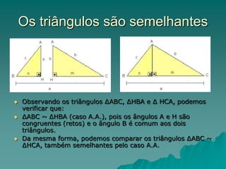 Os triângulos são semelhantes
 Observando os triângulos ∆ABC, ∆HBA e ∆ HCA, podemos
verificar que:
 ∆ABC ~ ∆HBA (caso A.A.), pois os ângulos A e H são
congruentes (retos) e o ângulo B é comum aos dois
triângulos.
 Da mesma forma, podemos comparar os triângulos ∆ABC ~
∆HCA, também semelhantes pelo caso A.A.
 