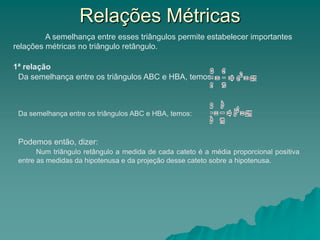 A semelhança entre esses triângulos permite estabelecer importantes
relações métricas no triângulo retângulo.
1ª relação
Da semelhança entre os triângulos ABC e HBA, temos:
Da semelhança entre os triângulos ABC e HBA, temos:
Podemos então, dizer:
Num triângulo retângulo a medida de cada cateto é a média proporcional positiva
entre as medidas da hipotenusa e da projeção desse cateto sobre a hipotenusa.
Relações Métricas
 