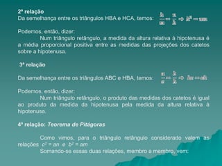 2ª relação
Da semelhança entre os triângulos HBA e HCA, temos:
Podemos, então, dizer:
Num triângulo retângulo, a medida da altura relativa à hipotenusa é
a média proporcional positiva entre as medidas das projeções dos catetos
sobre a hipotenusa.
3ª relação
Da semelhança entre os triângulos ABC e HBA, temos:
Podemos, então, dizer:
Num triângulo retângulo, o produto das medidas dos catetos é igual
ao produto da medida da hipotenusa pela medida da altura relativa à
hipotenusa.
4ª relação: Teorema de Pitágoras
Como vimos, para o triângulo retângulo considerado valem as
relações c2 = an e b2 = am
Somando-se essas duas relações, membro a membro, vem:
 