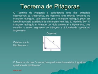 O Teorema de Pitágoras é considerado uma das principais
descobertas da Matemática, ele descreve uma relação existente no
triângulo retângulo. Vale lembrar que o triângulo retângulo pode ser
identificado pela existência de um ângulo reto, isto é, medindo 90º. O
triângulo retângulo é formado por dois catetos e a hipotenusa, que
constitui o maior segmento do triângulo e é localizada oposta ao
ângulo reto.
Observe:
Catetos: a e b
Hipotenusa: c
O Teorema diz que: “a soma dos quadrados dos catetos é igual ao
quadrado da hipotenusa.”
a² + b² = c²
Teorema de Pitágoras
 