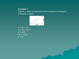 Exemplo 1
Calcule o valor do segmento desconhecido no triângulo
retângulo a seguir.
x² = 9² + 12²
x² = 81 + 144
x² = 225
√x² = √225
x = 15
 