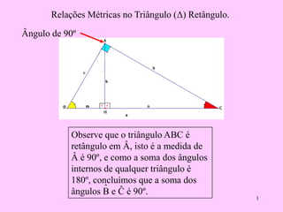 1
Relações Métricas no Triângulo (Δ) Retângulo.
Observe que o triângulo ABC é
retângulo em Â, isto é a medida de
Â é 90º, e como a soma dos ângulos
internos de qualquer triângulo é
180º, concluímos que a soma dos
ângulos B e Ĉ é 90º.ˆ
Ângulo de 90º
 