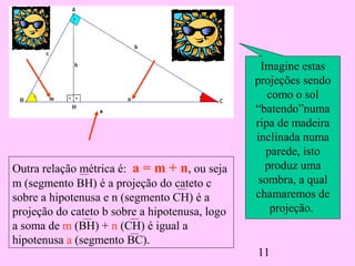 11
Outra relação métrica é: a = m + n, ou seja
m (segmento BH) é a projeção do cateto c
sobre a hipotenusa e n (segmento CH) é a
projeção do cateto b sobre a hipotenusa, logo
a soma de m (BH) + n (CH) é igual a
hipotenusa a (segmento BC).
Imagine estas
projeções sendo
como o sol
“batendo”numa
ripa de madeira
inclinada numa
parede, isto
produz uma
sombra, a qual
chamaremos de
projeção.
 