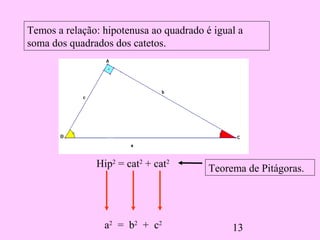 13
Temos a relação: hipotenusa ao quadrado é igual a
soma dos quadrados dos catetos.
Hip2
= cat2
+ cat2
a2
= b2
+ c2
Teorema de Pitágoras.
 