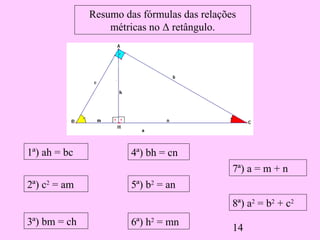 14
Resumo das fórmulas das relações
métricas no Δ retângulo.
1ª) ah = bc
2ª) c2
= am
3ª) bm = ch
4ª) bh = cn
5ª) b2
= an
6ª) h2
= mn
7ª) a = m + n
8ª) a2
= b2
+ c2
 