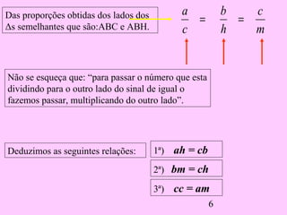 6
m
c
h
b
c
a
==
Deduzimos as seguintes relações:
2ª) bm = ch
3ª) cc = am
1ª) ah = cb
Não se esqueça que: “para passar o número que esta
dividindo para o outro lado do sinal de igual o
fazemos passar, multiplicando do outro lado”.
Das proporções obtidas dos lados dos
Δs semelhantes que são:ABC e ABH.
 