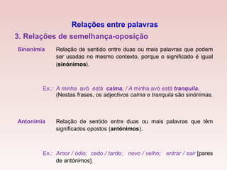 Sinonímia Relação de sentido entre duas ou mais palavras que podem
ser usadas no mesmo contexto, porque o significado é igual
(sinónimos).
Ex.: A minha avó está calma. / A minha avó está tranquila.
(Nestas frases, os adjectivos calma e tranquila são sinónimas.
Antonímia Relação de sentido entre duas ou mais palavras que têm
significados opostos (antónimos).
Ex.: Amor / ódio; cedo / tarde; novo / velho; entrar / sair [pares
de antónimos].
3. Relações de semelhança-oposição
Relações entre palavras
 
