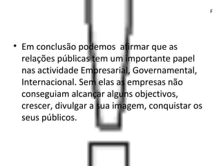 • Em conclusão podemos afirmar que as
relações públicas tem um importante papel
nas actividade Empresarial, Governamental,
Internacional. Sem elas as empresas não
conseguiam alcançar alguns objectivos,
crescer, divulgar a sua imagem, conquistar os
seus públicos.
F
 