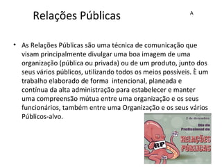 Relações Públicas
• As Relações Públicas são uma técnica de comunicação que
visam principalmente divulgar uma boa imagem de uma
organização (pública ou privada) ou de um produto, junto dos
seus vários públicos, utilizando todos os meios possíveis. È um
trabalho elaborado de forma intencional, planeada e
contínua da alta administração para estabelecer e manter
uma compreensão mútua entre uma organização e os seus
funcionários, também entre uma Organização e os seus vários
Públicos-alvo.
A
 