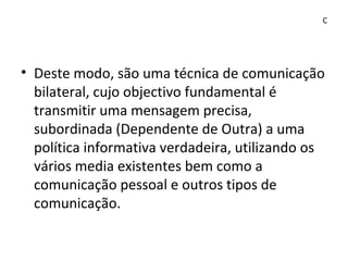 • Deste modo, são uma técnica de comunicação
bilateral, cujo objectivo fundamental é
transmitir uma mensagem precisa,
subordinada (Dependente de Outra) a uma
política informativa verdadeira, utilizando os
vários media existentes bem como a
comunicação pessoal e outros tipos de
comunicação.
C
 