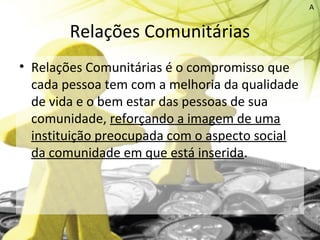 Relações Comunitárias
• Relações Comunitárias é o compromisso que
cada pessoa tem com a melhoria da qualidade
de vida e o bem estar das pessoas de sua
comunidade, reforçando a imagem de uma
instituição preocupada com o aspecto social
da comunidade em que está inserida.
A
 