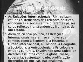 Relações Internacionais:
• As Relações Internacionais (RI) realizam
estudos sistemáticos das relações políticas,
económicas e sociais entre diferentes países
cujos reflexos transcendem as fronteiras de
um Estado.
• Além da ciência política, as Relações
Internacionais inserem se em diversos
campos como a Economia, a História, o
Direito internacional, a Filosofia, a Geografia,
a Sociologia, a Antropologia, a Psicologia e
estudos culturais. Envolvendo uma cadeia de
diversos assuntos como: a globalização,
soberania, sustentabilidade, proliferação
(Reprodução) nuclear, nacionalismo,
C
 