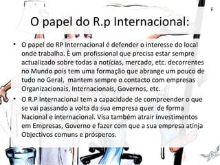 O papel do R.p Internacional:
• O papel do RP Internacional é defender o interesse do local
onde trabalha. È um profissional que precisa estar sempre
actualizado sobre todas a notícias, mercado, etc. decorrentes
no Mundo pois tem uma formação que abrange um pouco de
tudo no Geral, mantem sempre o contacto com empresas
Organizacionais, Internacionais, Governos, etc.
• O R.P Internacional tem a capacidade de compreender o que
se vai passando a volta da sua empresa quer de forma
Nacional e internacional. Visa também atrair investimentos
em Empresas, Governo e fazer com que a sua empresa atinja
Objectivos comuns e prósperos.
F
 