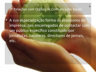 Relações com Órgãos de Comunicação Social:
• A sua especialização forma os assessores de
imprensa, tais encarregados de contactar com
um público específico constituído por
jornalistas, locutores, directores de jornais,
etc.
A
 