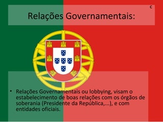 Relações Governamentais:
• Relações Governamentais ou lobbying, visam o
estabelecimento de boas relações com os órgãos de
soberania (Presidente da República,...), e com
entidades oficiais.
C
 