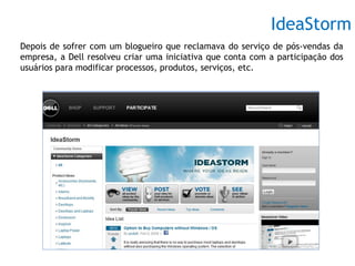 IdeaStorm
Depois de sofrer com um blogueiro que reclamava do serviço de pós-vendas da
empresa, a Dell resolveu criar uma iniciativa que conta com a participação dos
usuários para modificar processos, produtos, serviços, etc.
 