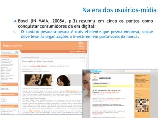 Na era dos usuários-mídia
    Boyd (IN MAIA, 2008A, p.3) resumiu em cinco os pontos como
     conquistar consumidores da era digital:
1.    O contato pessoa-a-pessoa é mais eficiente que pessoa-empresa, o que
      deve levar às organizações a investirem em porta-vozes da marca.
 