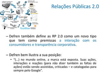 Relações Públicas 2.0




– Defren também define as RP 2.0 como um novo tipo
  que tem como premissas a interação com os
  consumidores e transparência corporativa.

– Defren bem ilustra a sua posição:
  • “(...) no mundo online, a marca está exposta. Suas ações,
    interações e reações (para não dizer também as faltas de
    ações) estão sendo assistidas, criticadas – e catalogadas para
    sempre pelo Google”.
 