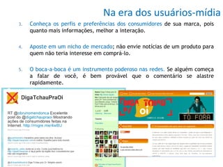Na era dos usuários-mídia
3.   Conheça os perfis e preferências dos consumidores de sua marca, pois
     quanto mais informações, melhor a interação.

4.   Aposte em um nicho de mercado; não envie notícias de um produto para
     quem não teria interesse em comprá-lo.

5.   O boca-a-boca é um instrumento poderoso nas redes. Se alguém começa
     a falar de você, é bem provável que o comentário se alastre
     rapidamente.
 