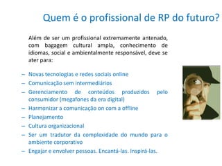 Quem é o profissional de RP do futuro?
  Além de ser um profissional extremamente antenado,
  com bagagem cultural ampla, conhecimento de
  idiomas, social e ambientalmente responsável, deve se
  ater para:

– Novas tecnologias e redes sociais online
– Comunicação sem intermediários
– Gerenciamento de conteúdos produzidos pelo
  consumidor (megafones da era digital)
– Harmonizar a comunicação on com a offline
– Planejamento
– Cultura organizacional
– Ser um tradutor da complexidade do mundo para o
  ambiente corporativo
– Engajar e envolver pessoas. Encantá-las. Inspirá-las.
 
