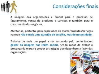 Considerações finais
A imagem das organizações é crucial para o processo de
faturamento, venda de produtos e serviços e também para o
crescimento dos negócios.

Atentar-se, portanto, para expressões da marca/produtos/serviços
na rede não é mais uma questão de escolha, mas de necessidade.

Trata-se de mais um papel a ser assumido pelo comunicador:
gestor da imagem nas redes sociais, sendo capaz de avaliar a
presença da marca e propor estratégias que deponham a favor das
organizações.
 