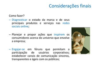 Considerações finais
Como fazer?
– Diagnosticar o estado da marca e de seus
  principais produtos e serviços nas redes
  sociais online;

– Planejar e propor ações que inspirem os
  consumidores acerca do universo que envolve
  a empresa;

– Engajar-se em fóruns que permitam a
  participação de usuários corporativos;
  estabelecer canais de comunicação sinceros,
  transparentes e ágeis com os públicos;
 
