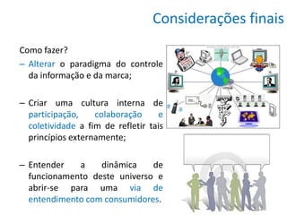 Considerações finais
Como fazer?
– Alterar o paradigma do controle
  da informação e da marca;

– Criar uma cultura interna de
  participação,    colaboração      e
  coletividade a fim de refletir tais
  princípios externamente;

– Entender   a    dinâmica    de
  funcionamento deste universo e
  abrir-se para uma via de
  entendimento com consumidores.
 