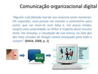 Comunicação organizacional digital
“Alguém está falando mal de sua empresa neste momento.
Em segundos, essa pessoa vai mandar o comentário para
outra, que vai inseri-lo num blog e, em pouco tempo,
surgirá uma comunidade no Orkut a respeito desse mesmo
tema. Em minutos, a reputação de sua marca, na lista dos
dez mais clicados do Google estará ameaçada para todo o
sempre”. (MAIA, 2008, p. 1)
 