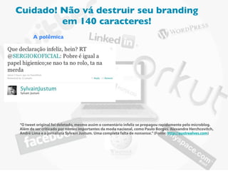 Cuidado! Não vá destruir seu branding
         em 140 caracteres!
       A polêmica




“O tweet original foi deletado, mesmo assim o comentário infeliz se propagou rapidamente pelo microblog.
Além de ser criticado por nomes importantes da moda nacional, como Paulo Borges, Alexandre Herchcovitch,
André Lima e o jornalista Sylvain Justum. Uma completa falta de nonsense.” (Fonte: http://austrealves.com)
 