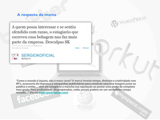 A resposta da marca




“Como o mundo é injusto, não é meus caros? A marca investe tempo, dinheiro e criatividade com
RP’s, assessoria de imprensa e campanhas publicitárias para construir uma boa imagem junto ao
público e então… vêm um estagiário e mancha sua reputação ao postar uma piada de completo
mau gosto. Para pro ssionais despreparados, redes sociais podem ser um verdadeiro campo
minado…” (Fonte: http://austrealves.com)
 